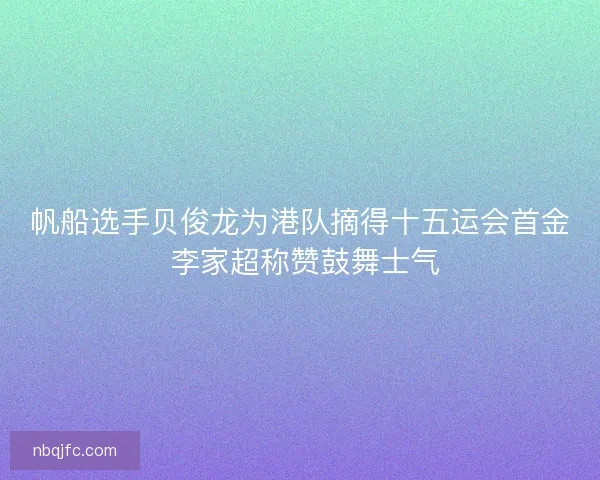 帆船选手贝俊龙为港队摘得十五运会首金 李家超称赞鼓舞士气