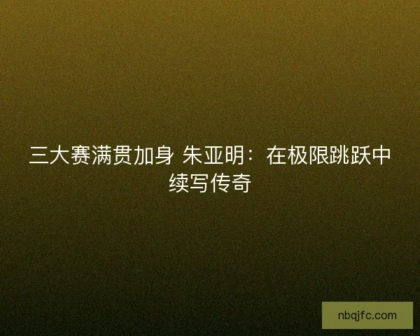 三大赛满贯加身 朱亚明：在极限跳跃中续写传奇