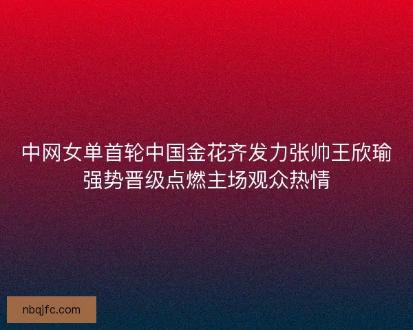中网女单首轮中国金花齐发力张帅王欣瑜强势晋级点燃主场观众热情