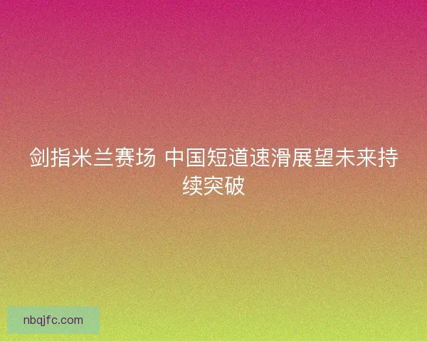 剑指米兰赛场 中国短道速滑展望未来持续突破