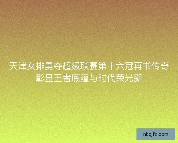 天津女排勇夺超级联赛第十六冠再书传奇彰显王者底蕴与时代荣光新