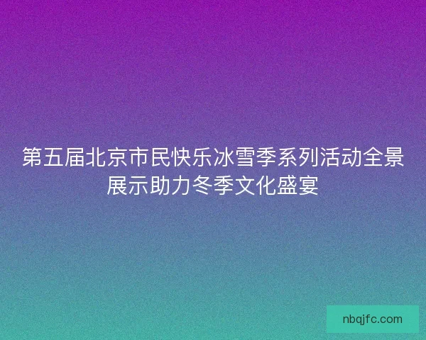 第五届北京市民快乐冰雪季系列活动全景展示助力冬季文化盛宴