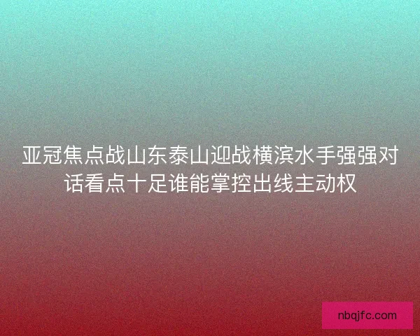亚冠焦点战山东泰山迎战横滨水手强强对话看点十足谁能掌控出线主动权